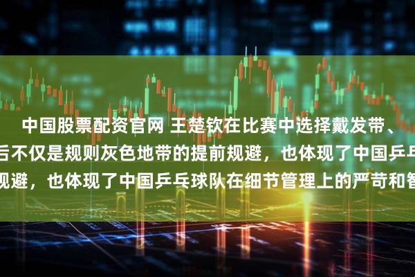 中国股票配资官网 王楚钦在比赛中选择戴发带、用发胶把头发固定，背后不仅是规则灰色地带的提前规避，也体现了中国乒乓球队在细节管理上的严苛和智慧