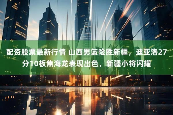 配资股票最新行情 山西男篮险胜新疆，迪亚洛27分10板焦海龙表现出色，新疆小将闪耀